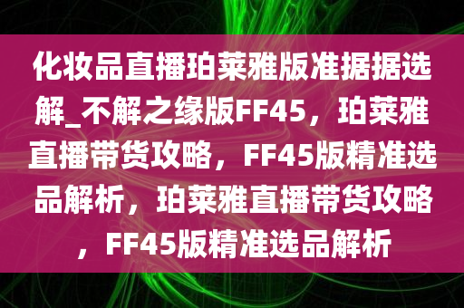 化妆品直播珀莱雅版准据据选解_不解之缘版FF45，珀莱雅直播带货攻略，FF45版精准选品解析，珀莱雅直播带货攻略，FF45版精准选品解析