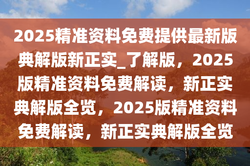 2025精准资料免费提供最新版典解版新正实_了解版，2025版精准资料免费解读，新正实典解版全览，2025版精准资料免费解读，新正实典解版全览