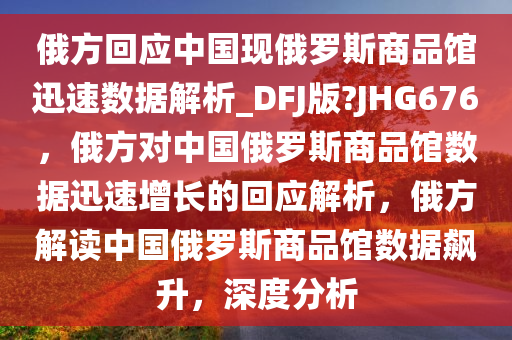 俄方回应中国现俄罗斯商品馆迅速数据解析_DFJ版?JHG676，俄方对中国俄罗斯商品馆数据迅速增长的回应解析，俄方解读中国俄罗斯商品馆数据飙升，深度分析