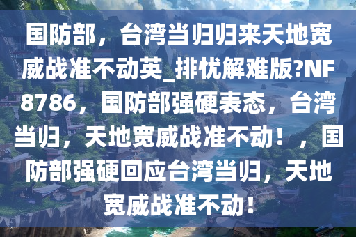 国防部，台湾当归归来天地宽威战准不动英_排忧解难版?NF8786，国防部强硬表态，台湾当归，天地宽威战准不动！，国防部强硬回应台湾当归，天地宽威战准不动！