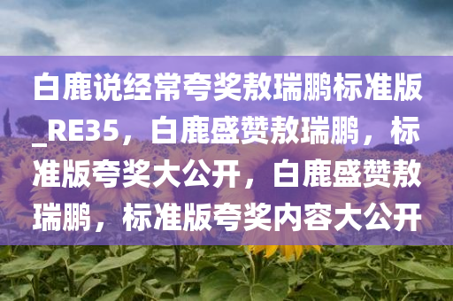 白鹿说经常夸奖敖瑞鹏标准版_RE35，白鹿盛赞敖瑞鹏，标准版夸奖大公开，白鹿盛赞敖瑞鹏，标准版夸奖内容大公开