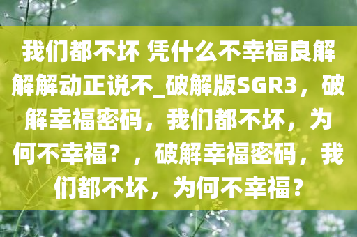 我们都不坏 凭什么不幸福良解解解动正说不_破解版SGR3，破解幸福密码，我们都不坏，为何不幸福？，破解幸福密码，我们都不坏，为何不幸福？