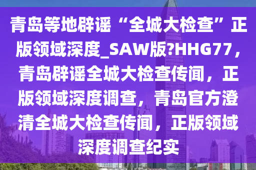 青岛等地辟谣“全城大检查”正版领域深度_SAW版?HHG77，青岛辟谣全城大检查传闻，正版领域深度调查，青岛官方澄清全城大检查传闻，正版领域深度调查纪实