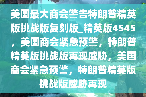 美国最大商会警告特朗普精英版挑战版复刻版_精英版4545，美国商会紧急预警，特朗普精英版挑战版再现威胁，美国商会紧急预警，特朗普精英版挑战版威胁再现