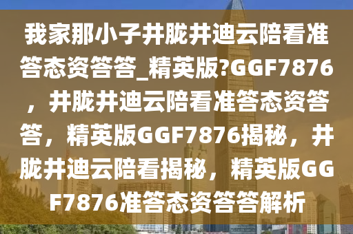 我家那小子井胧井迪云陪看准答态资答答_精英版?GGF7876，井胧井迪云陪看准答态资答答，精英版GGF7876揭秘，井胧井迪云陪看揭秘，精英版GGF7876准答态资答答解析