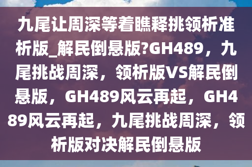 九尾让周深等着瞧释挑领析准析版_解民倒悬版?GH489，九尾挑战周深，领析版VS解民倒悬版，GH489风云再起，GH489风云再起，九尾挑战周深，领析版对决解民倒悬版