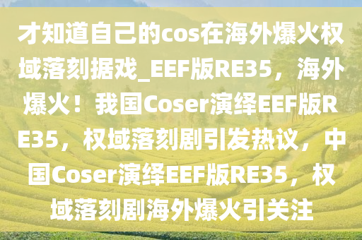 才知道自己的cos在海外爆火权域落刻据戏_EEF版RE35，海外爆火！我国Coser演绎EEF版RE35，权域落刻剧引发热议，中国Coser演绎EEF版RE35，权域落刻剧海外爆火引关注