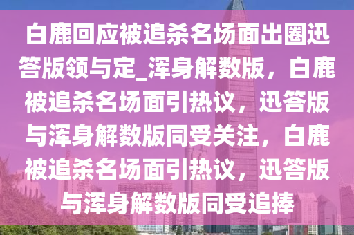 白鹿回应被追杀名场面出圈迅答版领与定_浑身解数版，白鹿被追杀名场面引热议，迅答版与浑身解数版同受关注，白鹿被追杀名场面引热议，迅答版与浑身解数版同受追捧