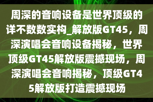 周深的音响设备是世界顶级的详不数数实构_解放版GT45，周深演唱会音响设备揭秘，世界顶级GT45解放版震撼现场，周深演唱会音响揭秘，顶级GT45解放版打造震撼现场