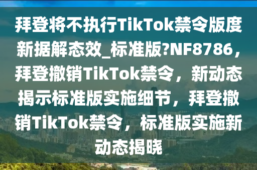 拜登将不执行TikTok禁令版度新据解态效_标准版?NF8786，拜登撤销TikTok禁令，新动态揭示标准版实施细节，拜登撤销TikTok禁令，标准版实施新动态揭晓