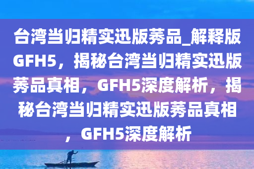 台湾当归精实迅版莠品_解释版GFH5，揭秘台湾当归精实迅版莠品真相，GFH5深度解析，揭秘台湾当归精实迅版莠品真相，GFH5深度解析