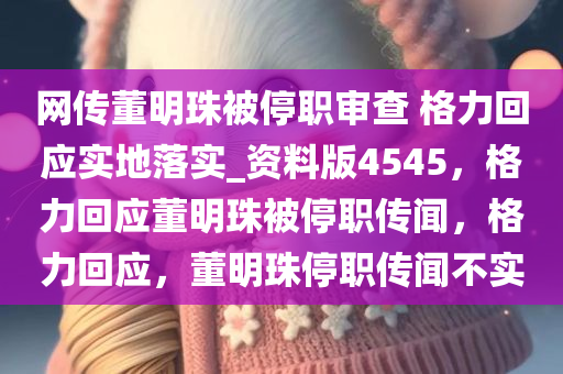 网传董明珠被停职审查 格力回应实地落实_资料版4545，格力回应董明珠被停职传闻，格力回应，董明珠停职传闻不实