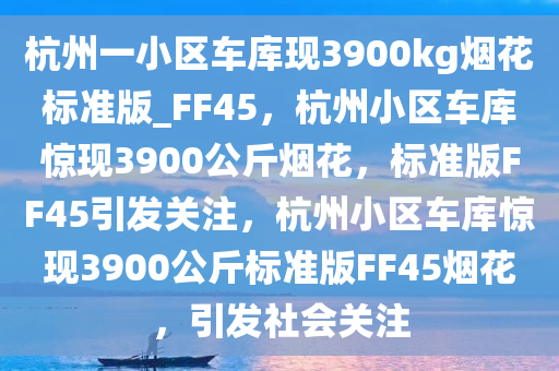 杭州一小区车库现3900kg烟花标准版_FF45，杭州小区车库惊现3900公斤烟花，标准版FF45引发关注，杭州小区车库惊现3900公斤标准版FF45烟花，引发社会关注