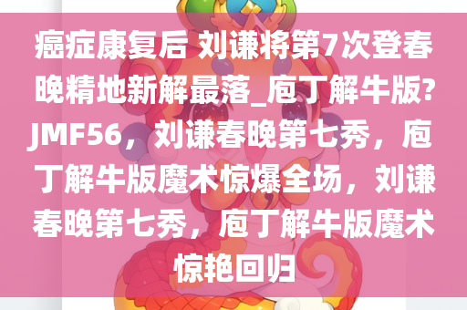 癌症康复后 刘谦将第7次登春晚精地新解最落_庖丁解牛版?JMF56，刘谦春晚第七秀，庖丁解牛版魔术惊爆全场，刘谦春晚第七秀，庖丁解牛版魔术惊艳回归