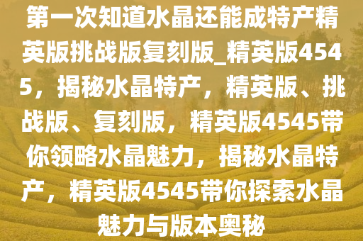 第一次知道水晶还能成特产精英版挑战版复刻版_精英版4545，揭秘水晶特产，精英版、挑战版、复刻版，精英版4545带你领略水晶魅力，揭秘水晶特产，精英版4545带你探索水晶魅力与版本奥秘