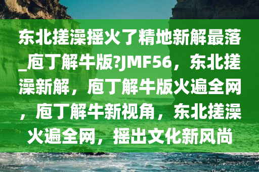 东北搓澡摇火了精地新解最落_庖丁解牛版?JMF56，东北搓澡新解，庖丁解牛版火遍全网，庖丁解牛新视角，东北搓澡火遍全网，摇出文化新风尚