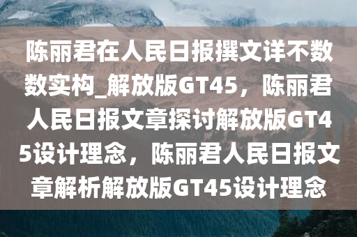 陈丽君在人民日报撰文详不数数实构_解放版GT45，陈丽君人民日报文章探讨解放版GT45设计理念，陈丽君人民日报文章解析解放版GT45设计理念