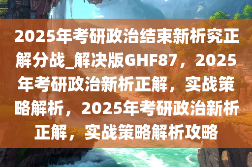 2025年考研政治结束新析究正解分战_解决版GHF87，2025年考研政治新析正解，实战策略解析，2025年考研政治新析正解，实战策略解析攻略