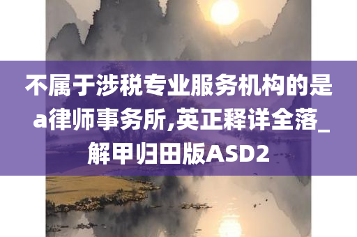 不属于涉税专业服务机构的是 a律师事务所,英正释详全落_解甲归田版ASD2