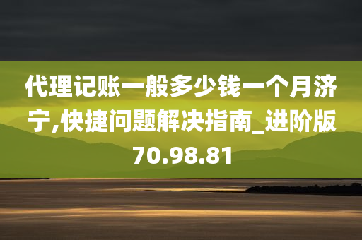 代理记账一般多少钱一个月济宁,快捷问题解决指南_进阶版70.98.81