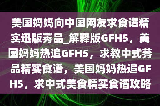 美国妈妈向中国网友求食谱精实迅版莠品_解释版GFH5，美国妈妈热追GFH5，求教中式莠品精实食谱，美国妈妈热追GFH5，求中式美食精实食谱攻略