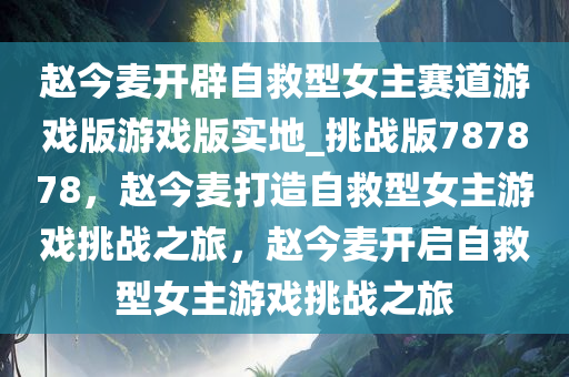 赵今麦开辟自救型女主赛道游戏版游戏版实地_挑战版787878，赵今麦打造自救型女主游戏挑战之旅，赵今麦开启自救型女主游戏挑战之旅