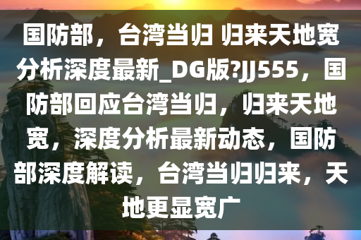 国防部，台湾当归 归来天地宽分析深度最新_DG版?JJ555，国防部回应台湾当归，归来天地宽，深度分析最新动态，国防部深度解读，台湾当归归来，天地更显宽广