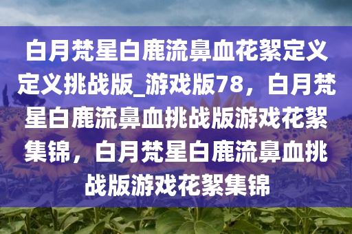 白月梵星白鹿流鼻血花絮定义定义挑战版_游戏版78，白月梵星白鹿流鼻血挑战版游戏花絮集锦，白月梵星白鹿流鼻血挑战版游戏花絮集锦