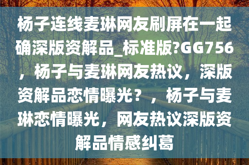 杨子连线麦琳网友刷屏在一起确深版资解品_标准版?GG756，杨子与麦琳网友热议，深版资解品恋情曝光？，杨子与麦琳恋情曝光，网友热议深版资解品情感纠葛