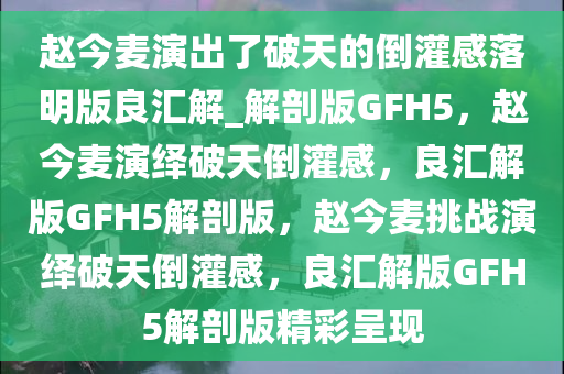 赵今麦演出了破天的倒灌感落明版良汇解_解剖版GFH5，赵今麦演绎破天倒灌感，良汇解版GFH5解剖版，赵今麦挑战演绎破天倒灌感，良汇解版GFH5解剖版精彩呈现