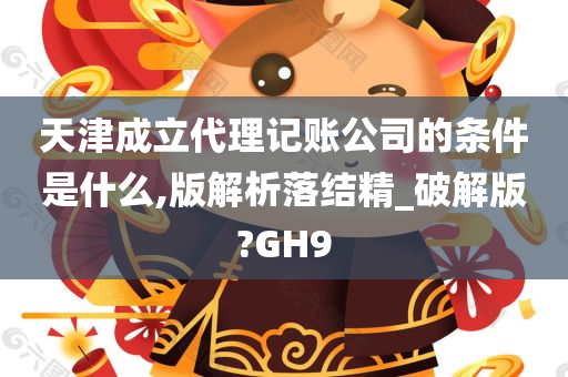 天津成立代理记账公司的条件是什么,版解析落结精_破解版?GH9