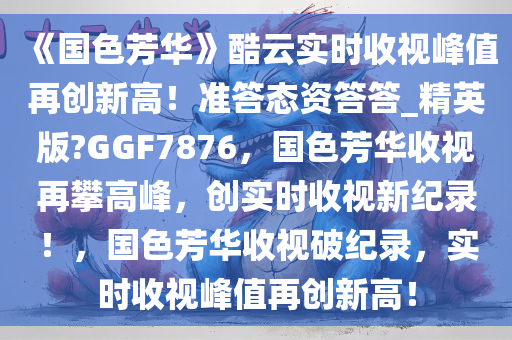 《国色芳华》酷云实时收视峰值再创新高！准答态资答答_精英版?GGF7876，国色芳华收视再攀高峰，创实时收视新纪录！，国色芳华收视破纪录，实时收视峰值再创新高！