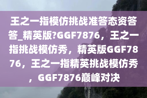 王之一指模仿挑战准答态资答答_精英版?GGF7876，王之一指挑战模仿秀，精英版GGF7876，王之一指精英挑战模仿秀，GGF7876巅峰对决