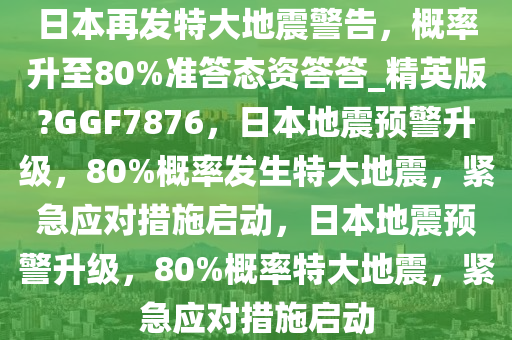 日本再发特大地震警告，概率升至80%准答态资答答_精英版?GGF7876，日本地震预警升级，80%概率发生特大地震，紧急应对措施启动，日本地震预警升级，80%概率特大地震，紧急应对措施启动