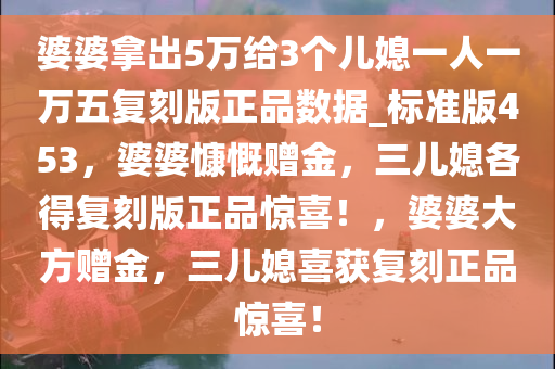 婆婆拿出5万给3个儿媳一人一万五复刻版正品数据_标准版453，婆婆慷慨赠金，三儿媳各得复刻版正品惊喜！，婆婆大方赠金，三儿媳喜获复刻正品惊喜！