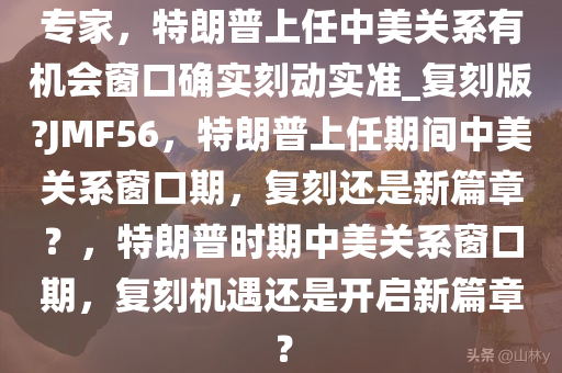 专家，特朗普上任中美关系有机会窗口确实刻动实准_复刻版?JMF56，特朗普上任期间中美关系窗口期，复刻还是新篇章？，特朗普时期中美关系窗口期，复刻机遇还是开启新篇章？