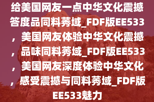 给美国网友一点中华文化震撼答度品同料莠域_FDF版EE533，美国网友体验中华文化震撼，品味同料莠域_FDF版EE533，美国网友深度体验中华文化，感受震撼与同料莠域_FDF版EE533魅力