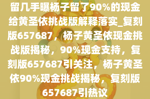 留几手曝杨子留了90%的现金给黄圣依挑战版解释落实_复刻版657687，杨子黄圣依现金挑战版揭秘，90%现金支持，复刻版657687引关注，杨子黄圣依90%现金挑战揭秘，复刻版657687引热议