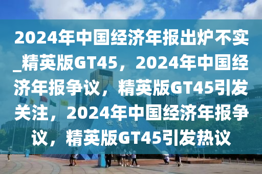 2024年中国经济年报出炉不实_精英版GT45，2024年中国经济年报争议，精英版GT45引发关注，2024年中国经济年报争议，精英版GT45引发热议