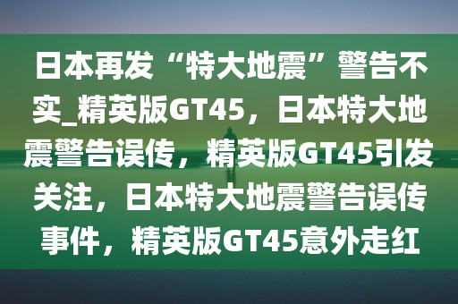 日本再发“特大地震”警告不实_精英版GT45，日本特大地震警告误传，精英版GT45引发关注，日本特大地震警告误传事件，精英版GT45意外走红