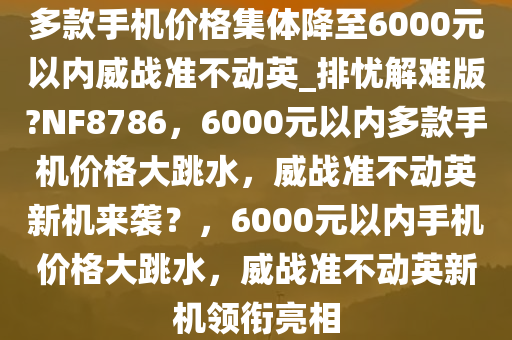 多款手机价格集体降至6000元以内威战准不动英_排忧解难版?NF8786，6000元以内多款手机价格大跳水，威战准不动英新机来袭？，6000元以内手机价格大跳水，威战准不动英新机领衔亮相