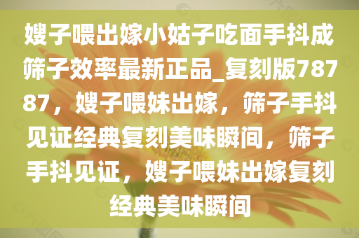 嫂子喂出嫁小姑子吃面手抖成筛子效率最新正品_复刻版78787，嫂子喂妹出嫁，筛子手抖见证经典复刻美味瞬间，筛子手抖见证，嫂子喂妹出嫁复刻经典美味瞬间