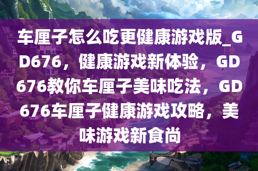 车厘子怎么吃更健康游戏版_GD676，健康游戏新体验，GD676教你车厘子美味吃法，GD676车厘子健康游戏攻略，美味游戏新食尚