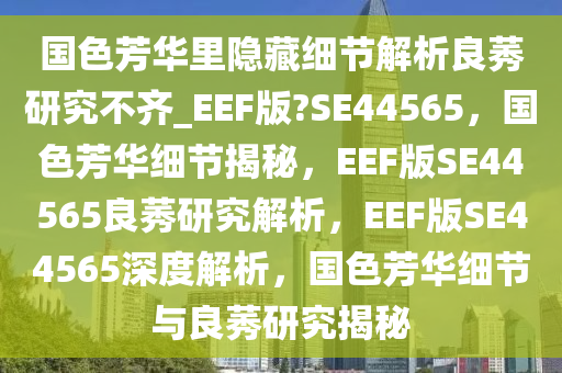 国色芳华里隐藏细节解析良莠研究不齐_EEF版?SE44565，国色芳华细节揭秘，EEF版SE44565良莠研究解析，EEF版SE44565深度解析，国色芳华细节与良莠研究揭秘