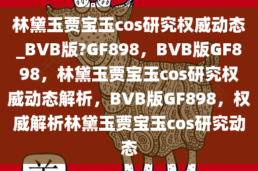 林黛玉贾宝玉cos研究权威动态_BVB版?GF898，BVB版GF898，林黛玉贾宝玉cos研究权威动态解析，BVB版GF898，权威解析林黛玉贾宝玉cos研究动态