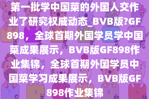 第一批学中国菜的外国人交作业了研究权威动态_BVB版?GF898，全球首期外国学员学中国菜成果展示，BVB版GF898作业集锦，全球首期外国学员中国菜学习成果展示，BVB版GF898作业集锦