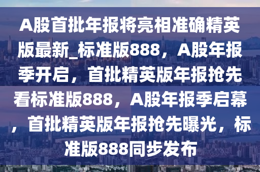 A股首批年报将亮相准确精英版最新_标准版888，A股年报季开启，首批精英版年报抢先看标准版888，A股年报季启幕，首批精英版年报抢先曝光，标准版888同步发布