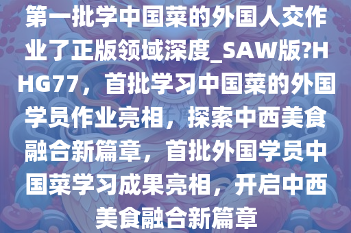 第一批学中国菜的外国人交作业了正版领域深度_SAW版?HHG77，首批学习中国菜的外国学员作业亮相，探索中西美食融合新篇章，首批外国学员中国菜学习成果亮相，开启中西美食融合新篇章