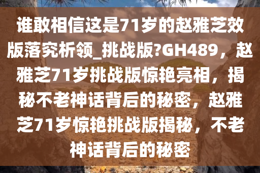 谁敢相信这是71岁的赵雅芝效版落究析领_挑战版?GH489，赵雅芝71岁挑战版惊艳亮相，揭秘不老神话背后的秘密，赵雅芝71岁惊艳挑战版揭秘，不老神话背后的秘密