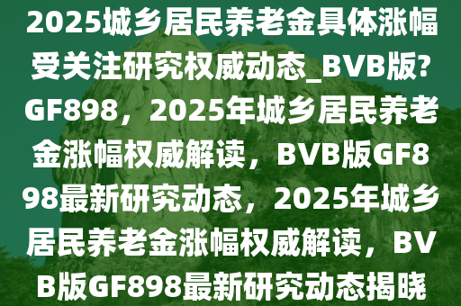 2025城乡居民养老金具体涨幅受关注研究权威动态_BVB版?GF898，2025年城乡居民养老金涨幅权威解读，BVB版GF898最新研究动态，2025年城乡居民养老金涨幅权威解读，BVB版GF898最新研究动态揭晓